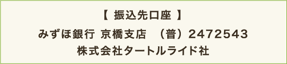 【 振込先口座 】みずほ銀行 京橋支店　（普） 2472543 株式会社タートルライド社