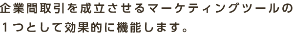 企業間取引を成立させるマーケティングツールの１つとして効果的に機能します。